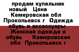 продам купальник новый › Цена ­ 1 500 - Кемеровская обл., Прокопьевск г. Одежда, обувь и аксессуары » Женская одежда и обувь   . Кемеровская обл.,Прокопьевск г.